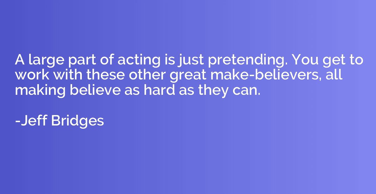 A large part of acting is just pretending. You get to work w