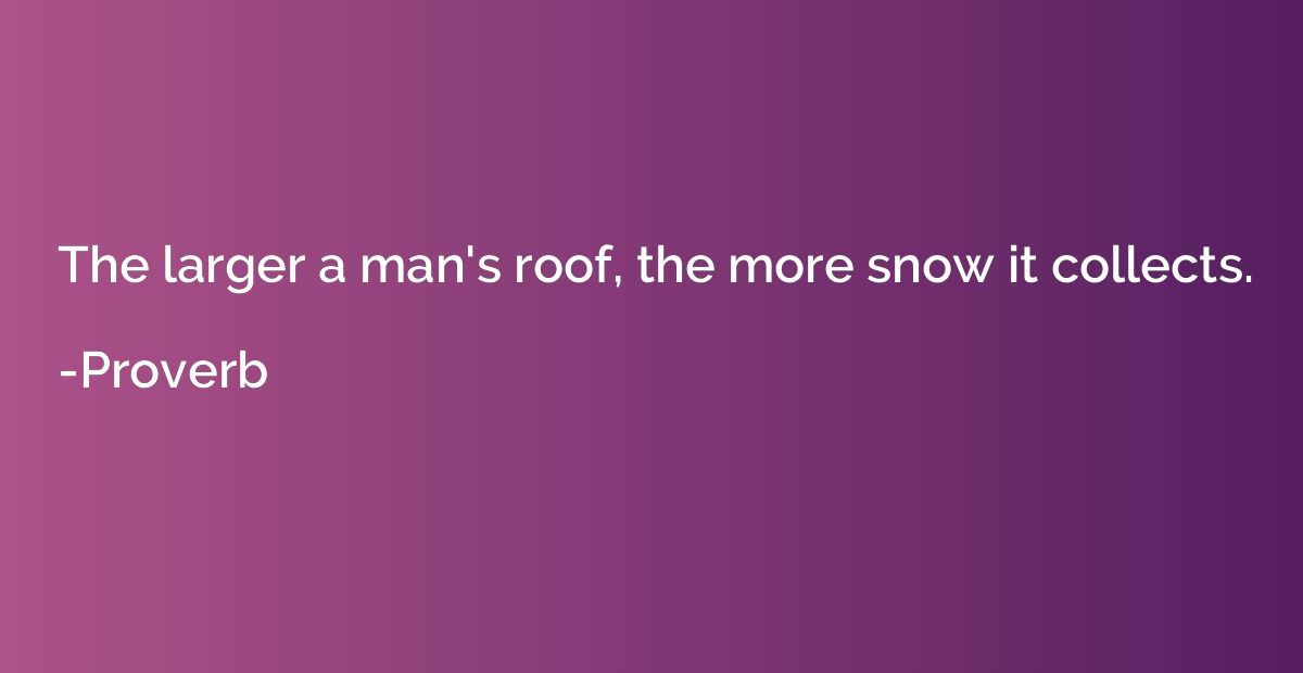 The larger a man's roof, the more snow it collects.