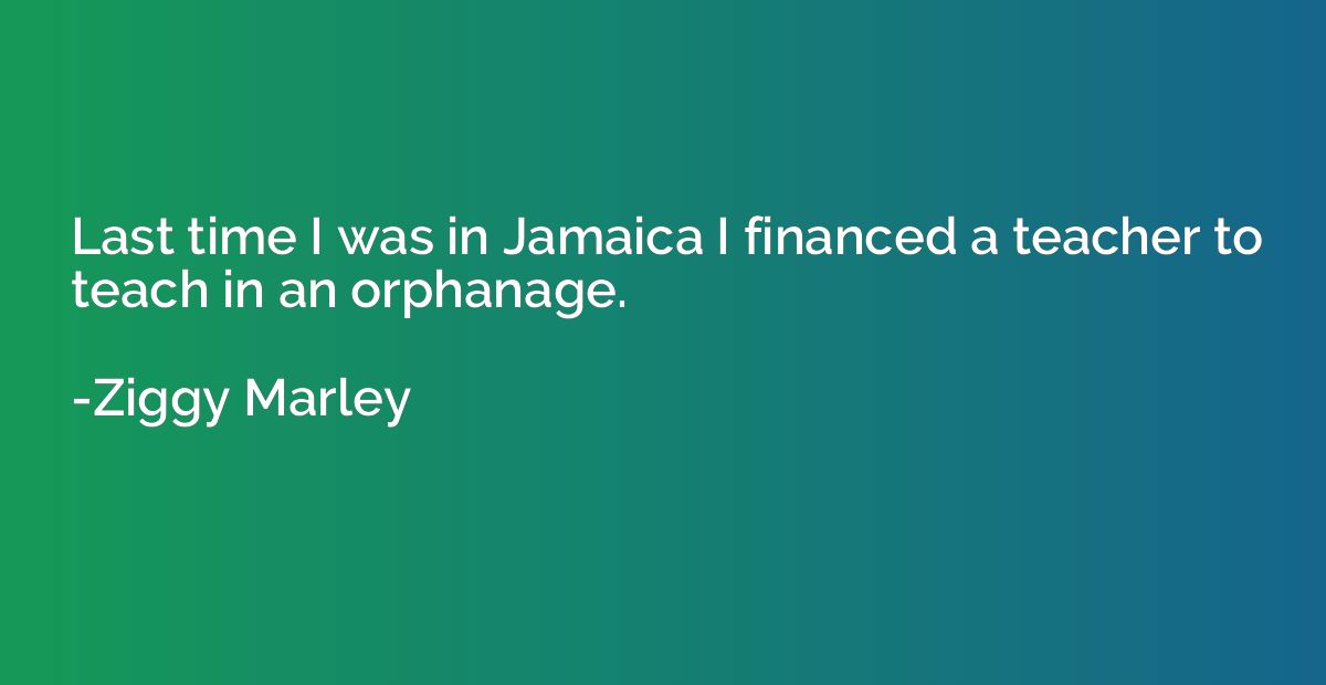 Last time I was in Jamaica I financed a teacher to teach in 
