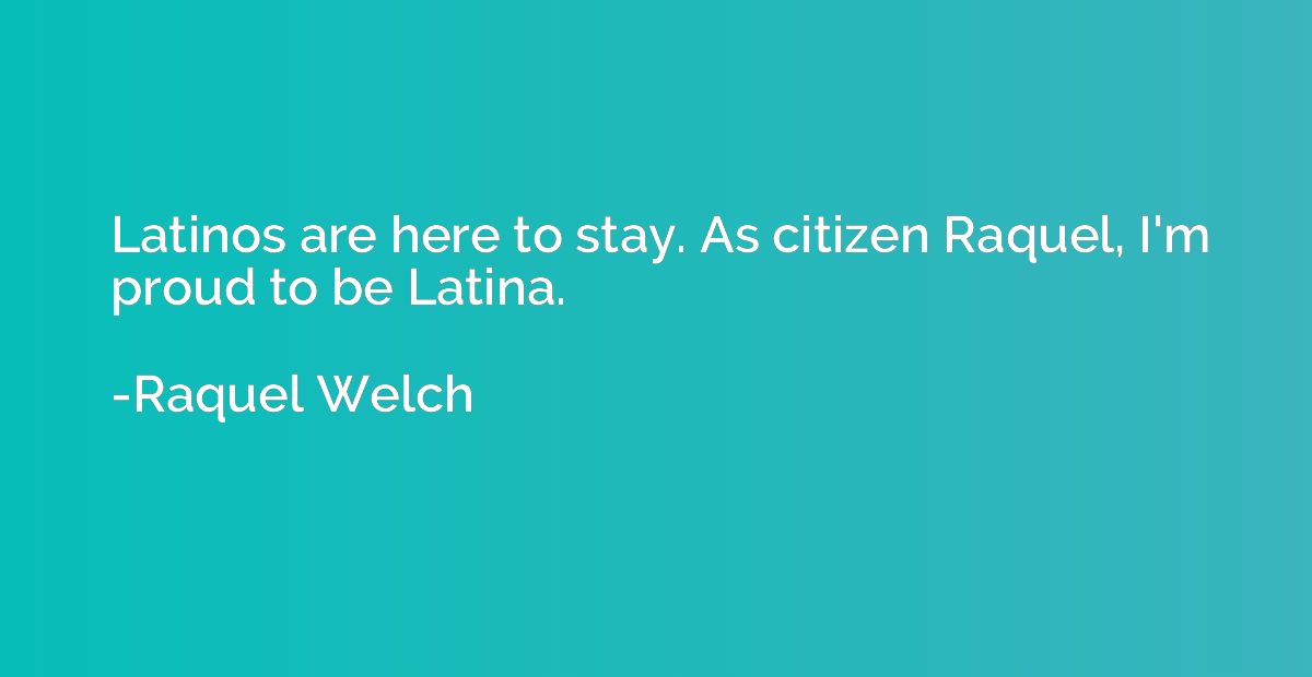 Latinos are here to stay. As citizen Raquel, I'm proud to be