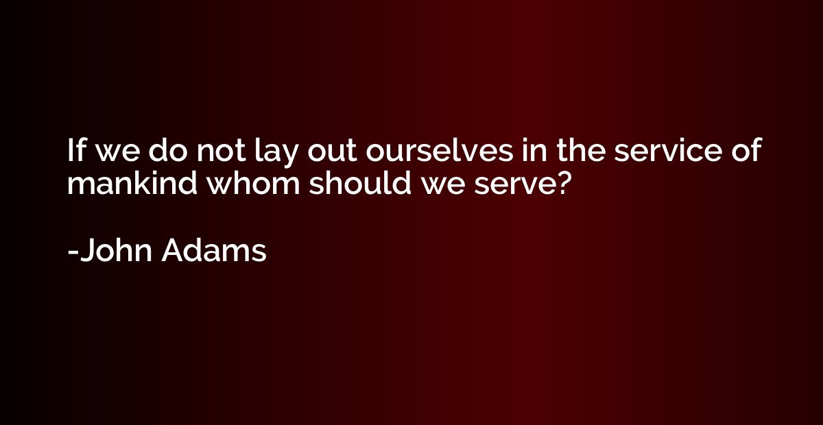 If we do not lay out ourselves in the service of mankind who