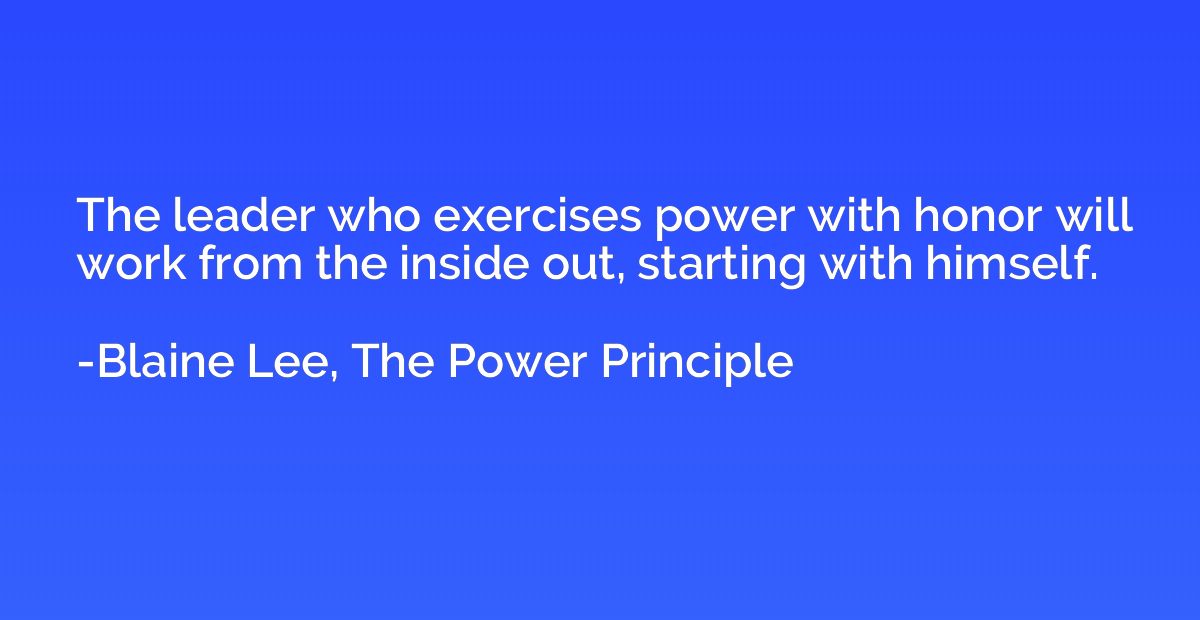 The leader who exercises power with honor will work from the