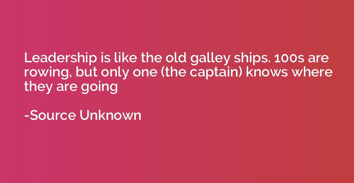 Leadership is like the old galley ships. 100s are rowing, bu