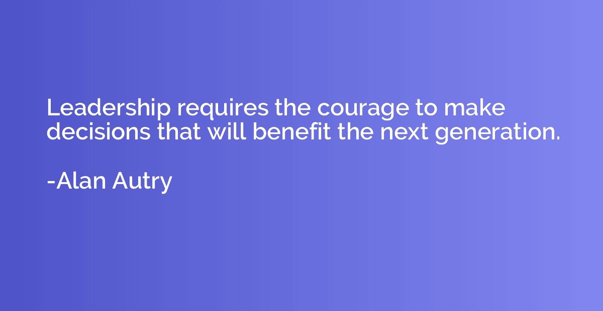 Leadership requires the courage to make decisions that will 