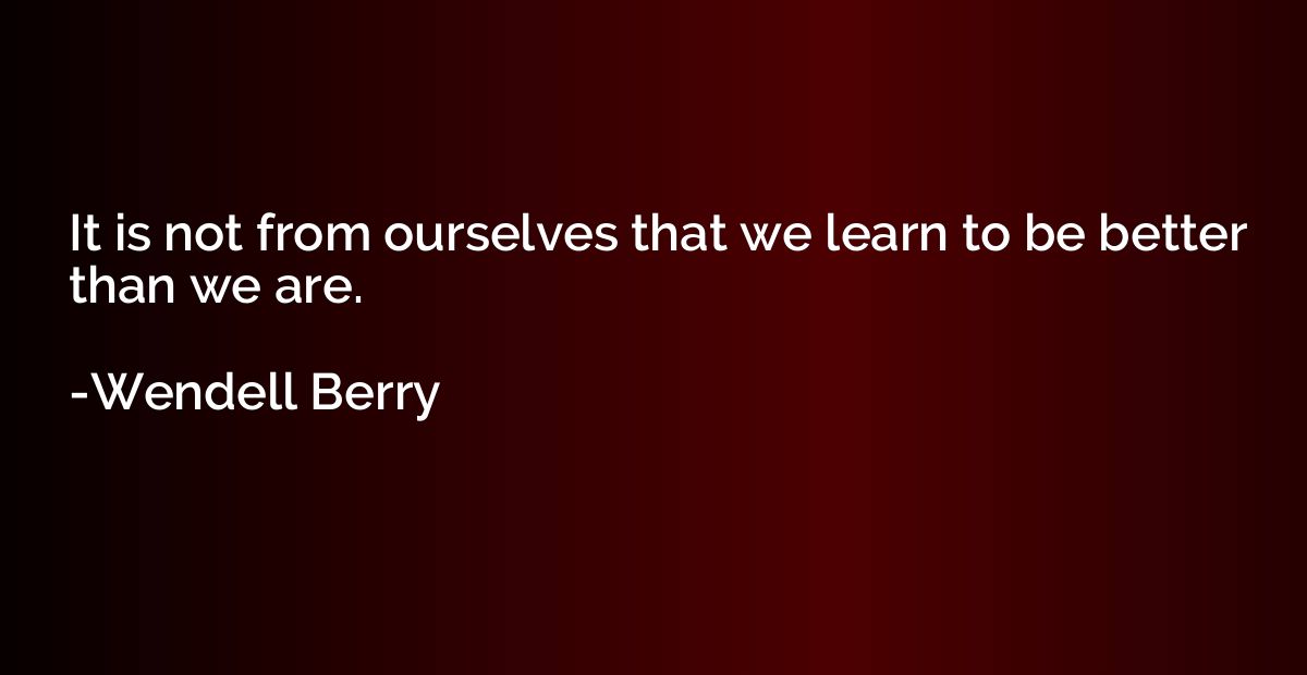 It is not from ourselves that we learn to be better than we 