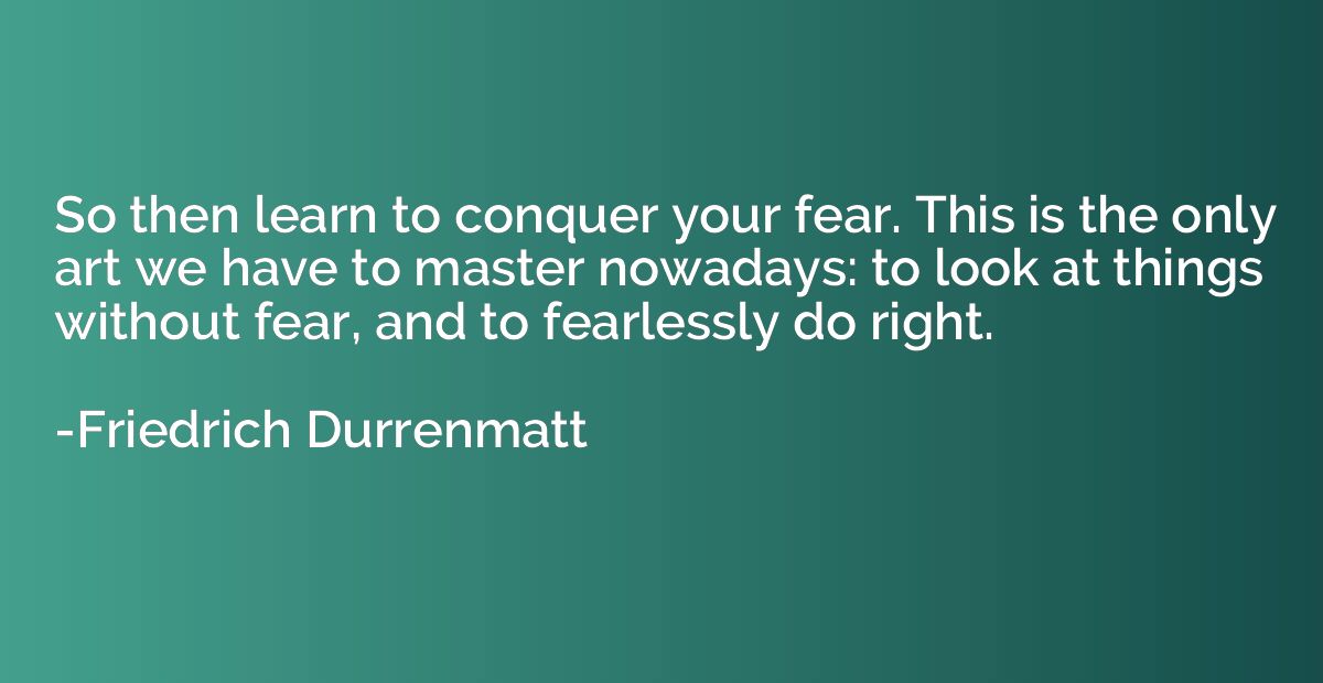 So then learn to conquer your fear. This is the only art we 