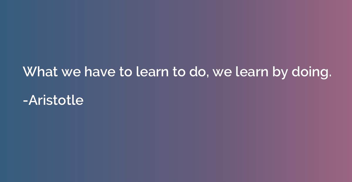 What we have to learn to do, we learn by doing.