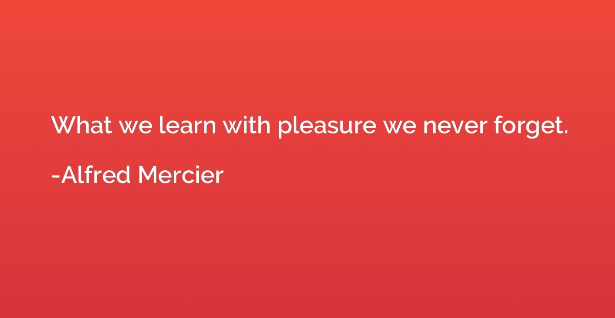 What we learn with pleasure we never forget.