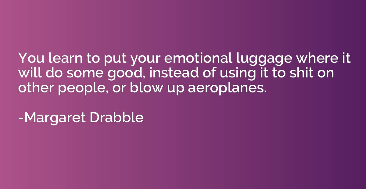 You learn to put your emotional luggage where it will do som