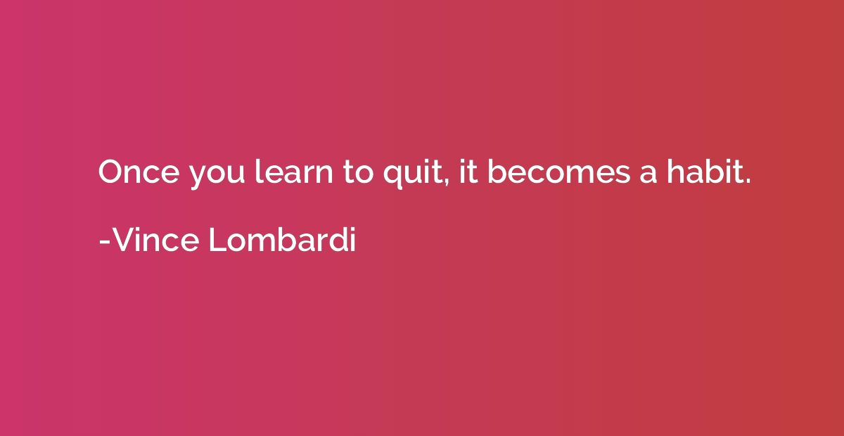 Once you learn to quit, it becomes a habit.