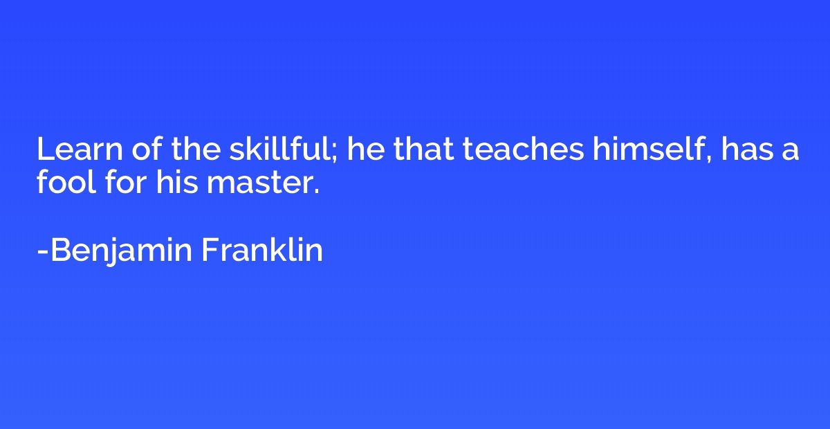 Learn of the skillful; he that teaches himself, has a fool f