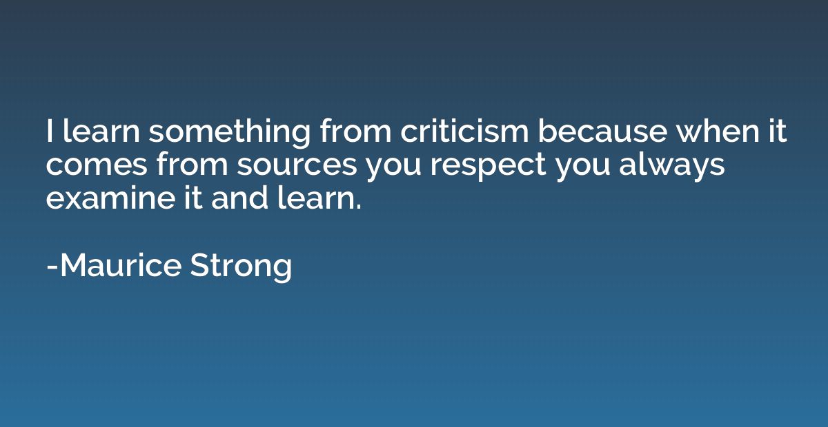 I learn something from criticism because when it comes from 