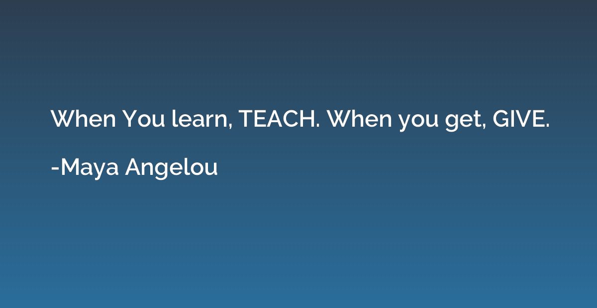 When You learn, TEACH. When you get, GIVE.