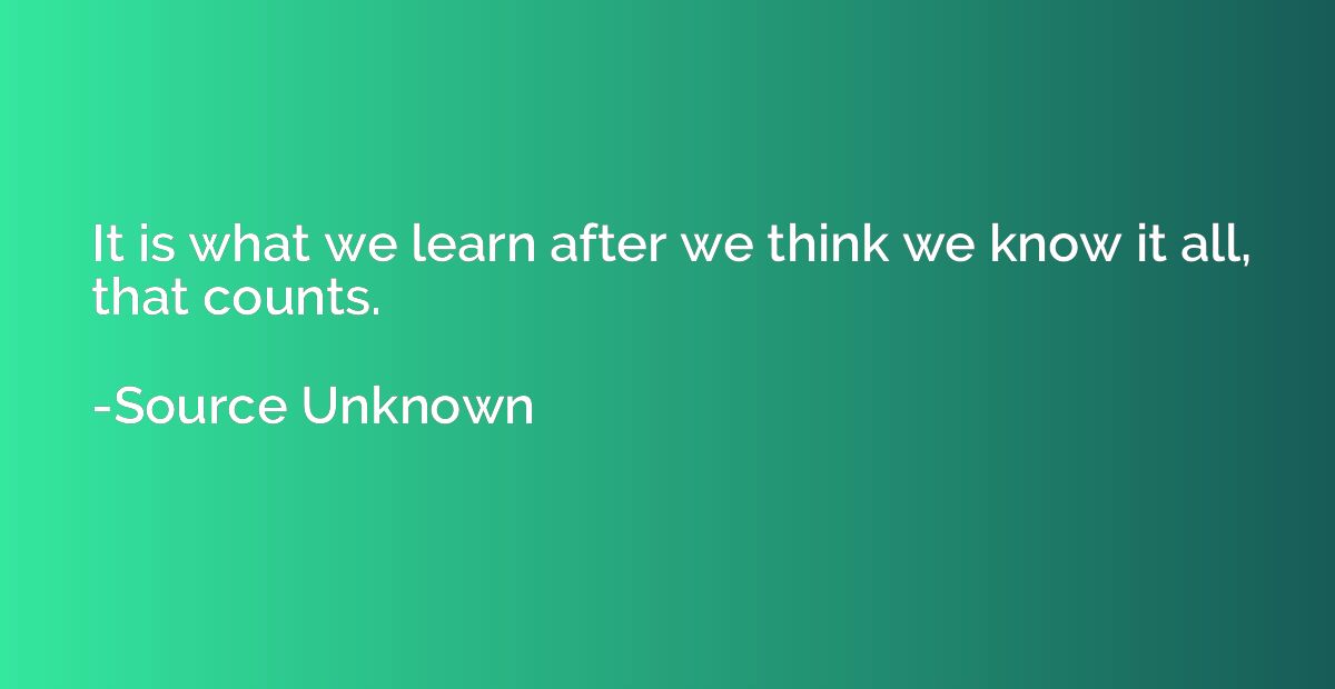 It is what we learn after we think we know it all, that coun