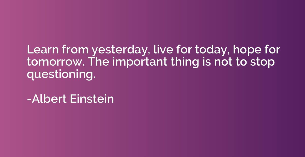 Learn from yesterday, live for today, hope for tomorrow. The