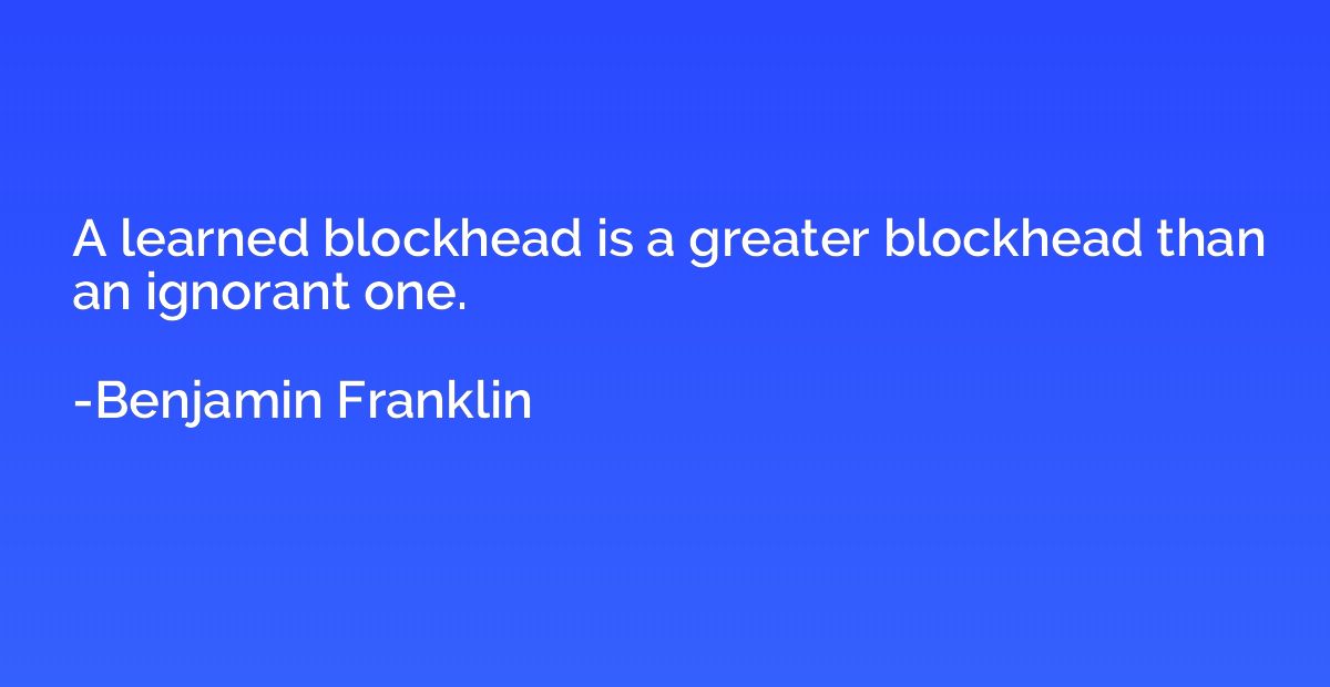 A learned blockhead is a greater blockhead than an ignorant 