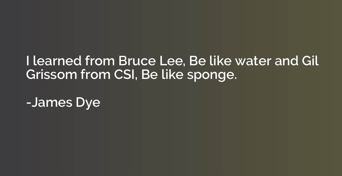 I learned from Bruce Lee, Be like water and Gil Grissom from