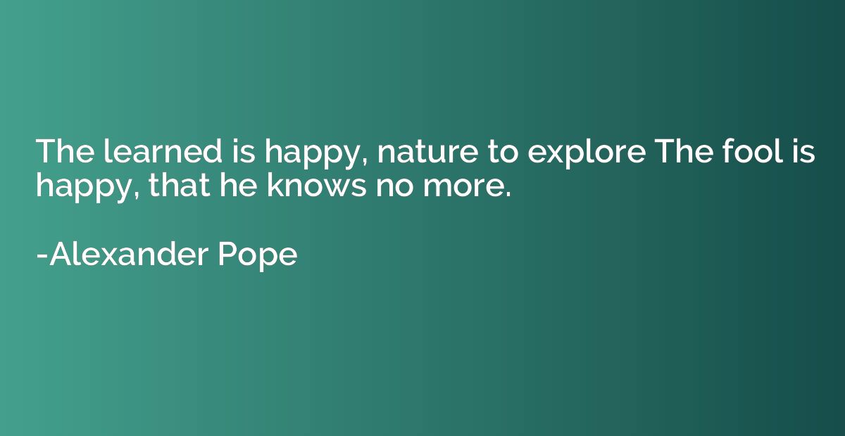 The learned is happy, nature to explore The fool is happy, t