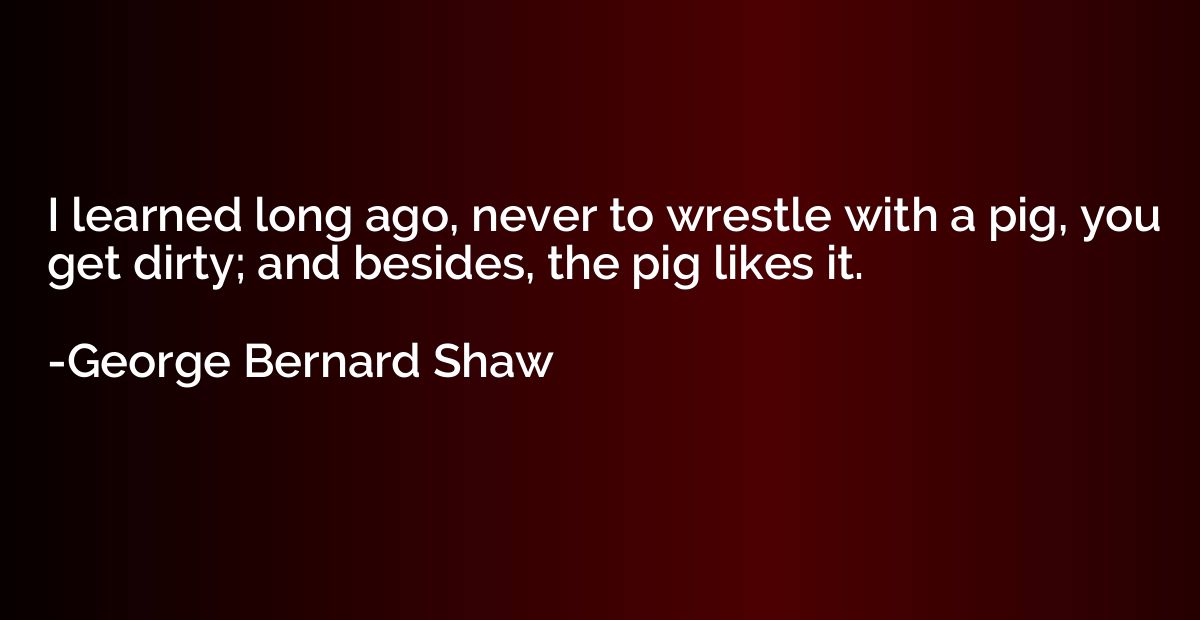 I learned long ago, never to wrestle with a pig, you get dir