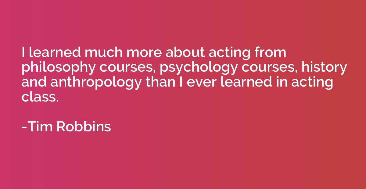 I learned much more about acting from philosophy courses, ps
