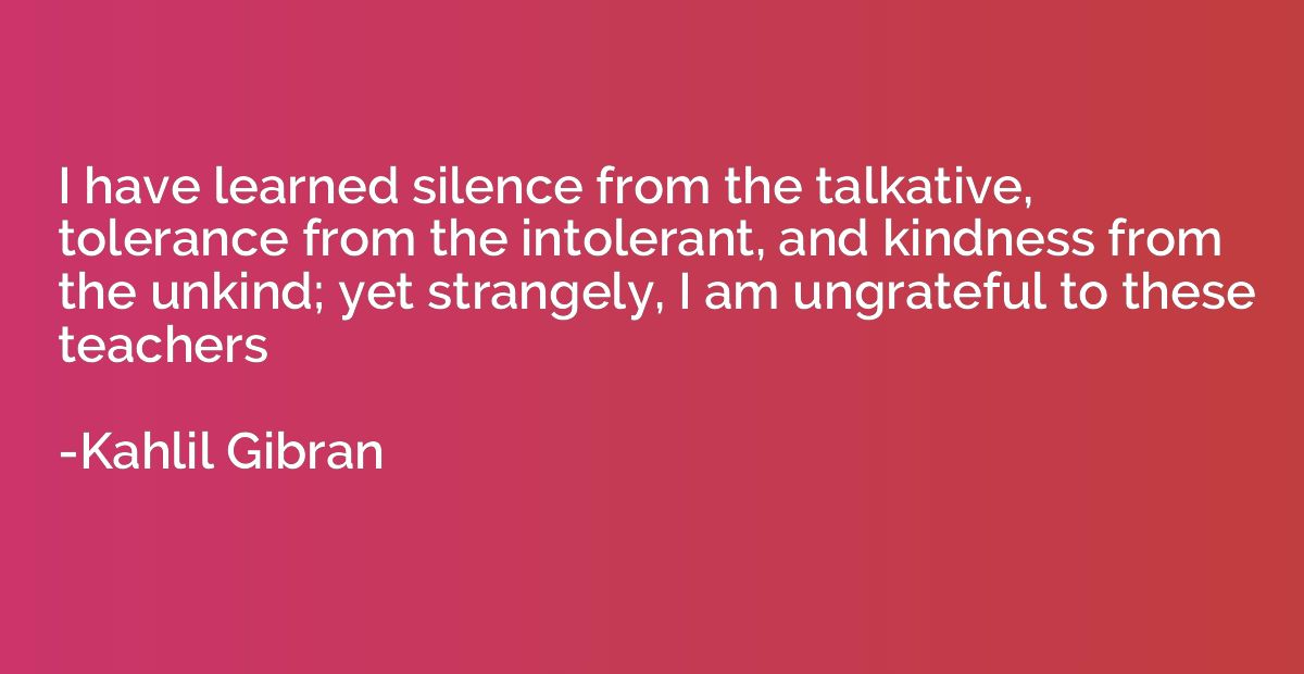 I have learned silence from the talkative, tolerance from th