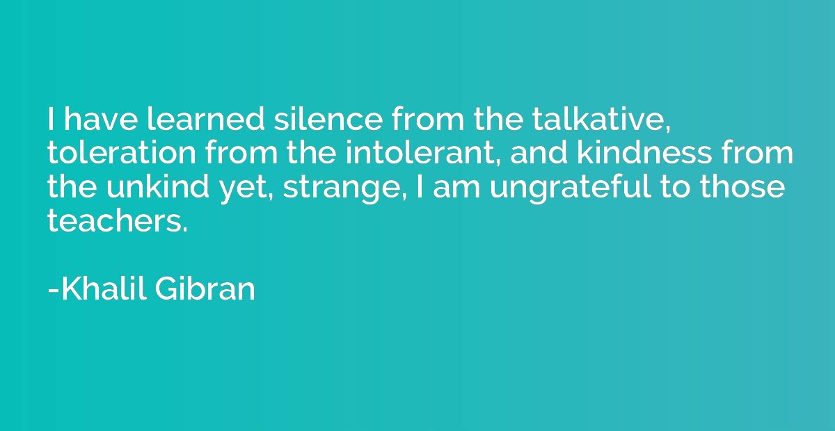 I have learned silence from the talkative, toleration from t
