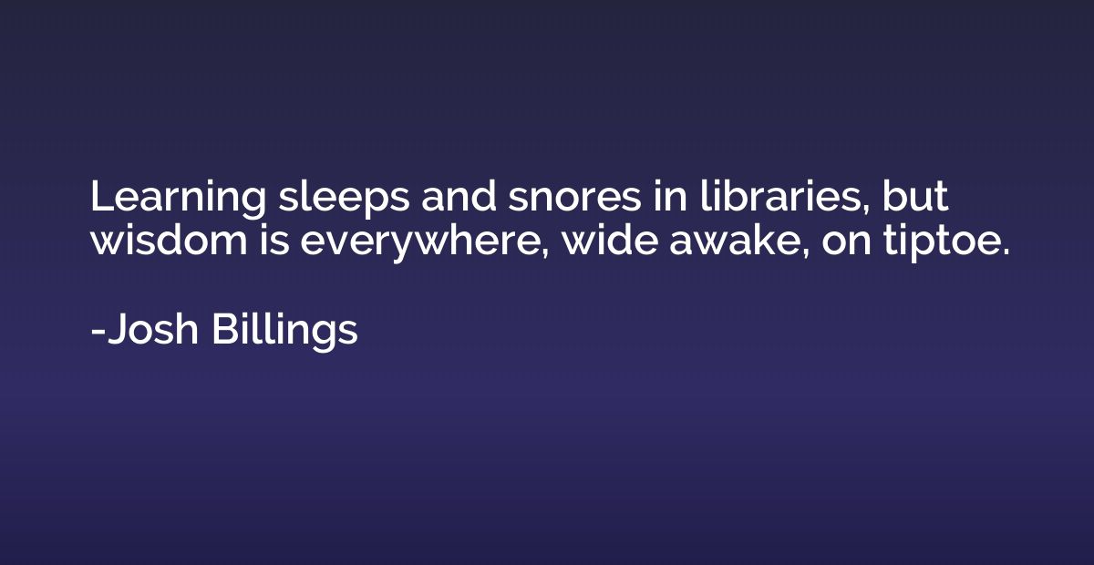Learning sleeps and snores in libraries, but wisdom is every