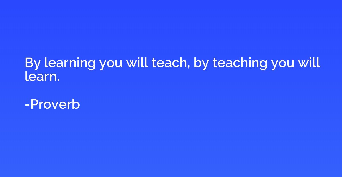 By learning you will teach, by teaching you will learn.