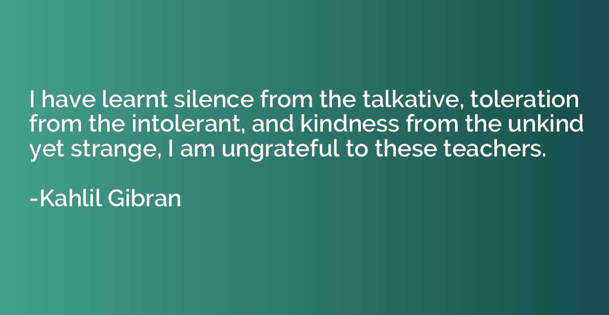 I have learnt silence from the talkative, toleration from th