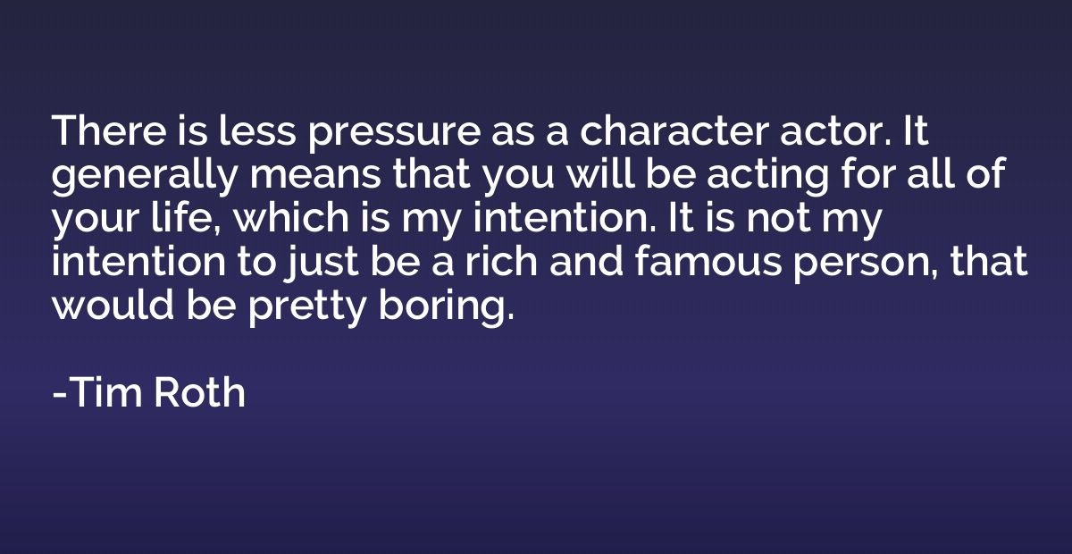 There is less pressure as a character actor. It generally me
