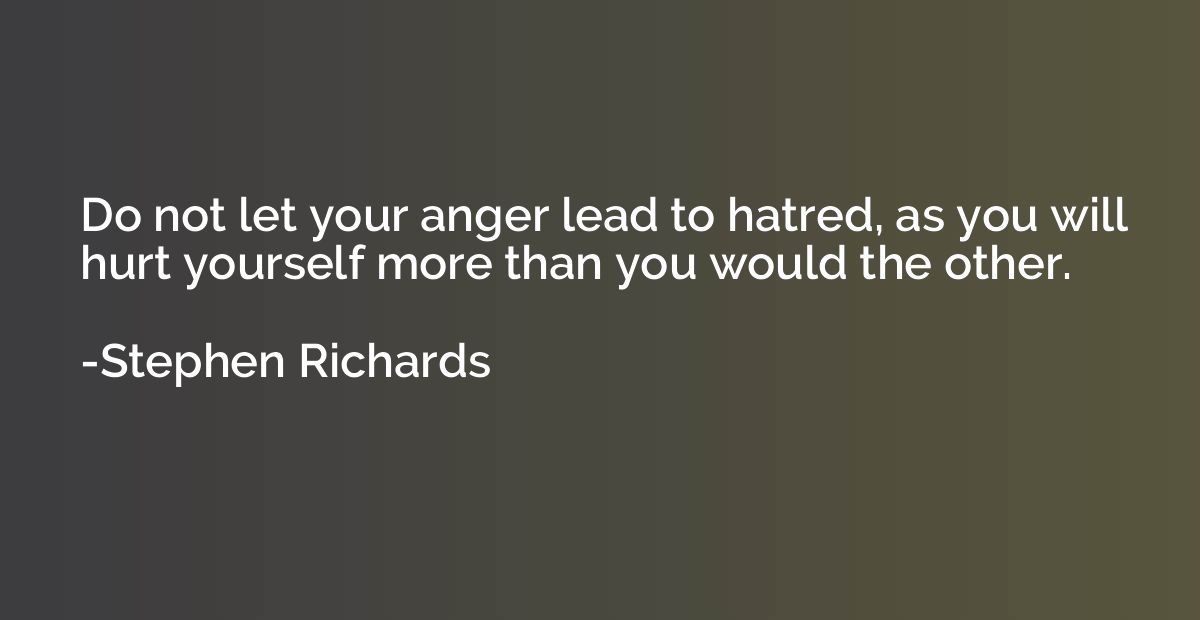 Do not let your anger lead to hatred, as you will hurt yours
