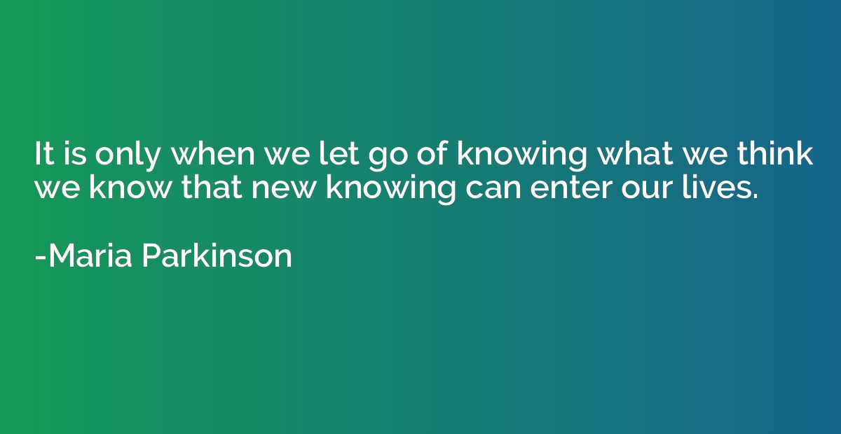 It is only when we let go of knowing what we think we know t