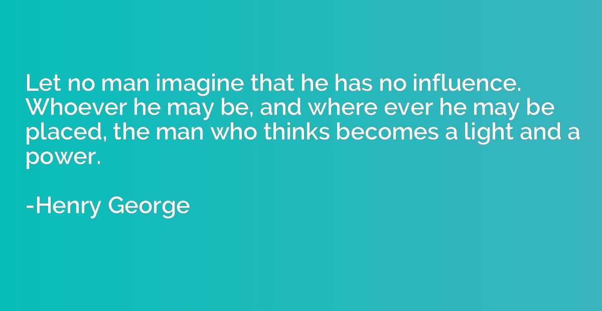 Let no man imagine that he has no influence. Whoever he may 