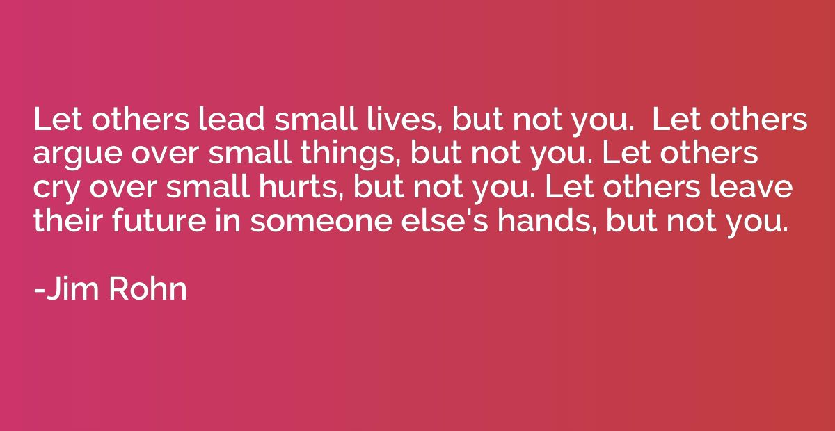 Let others lead small lives, but not you.  Let others argue 