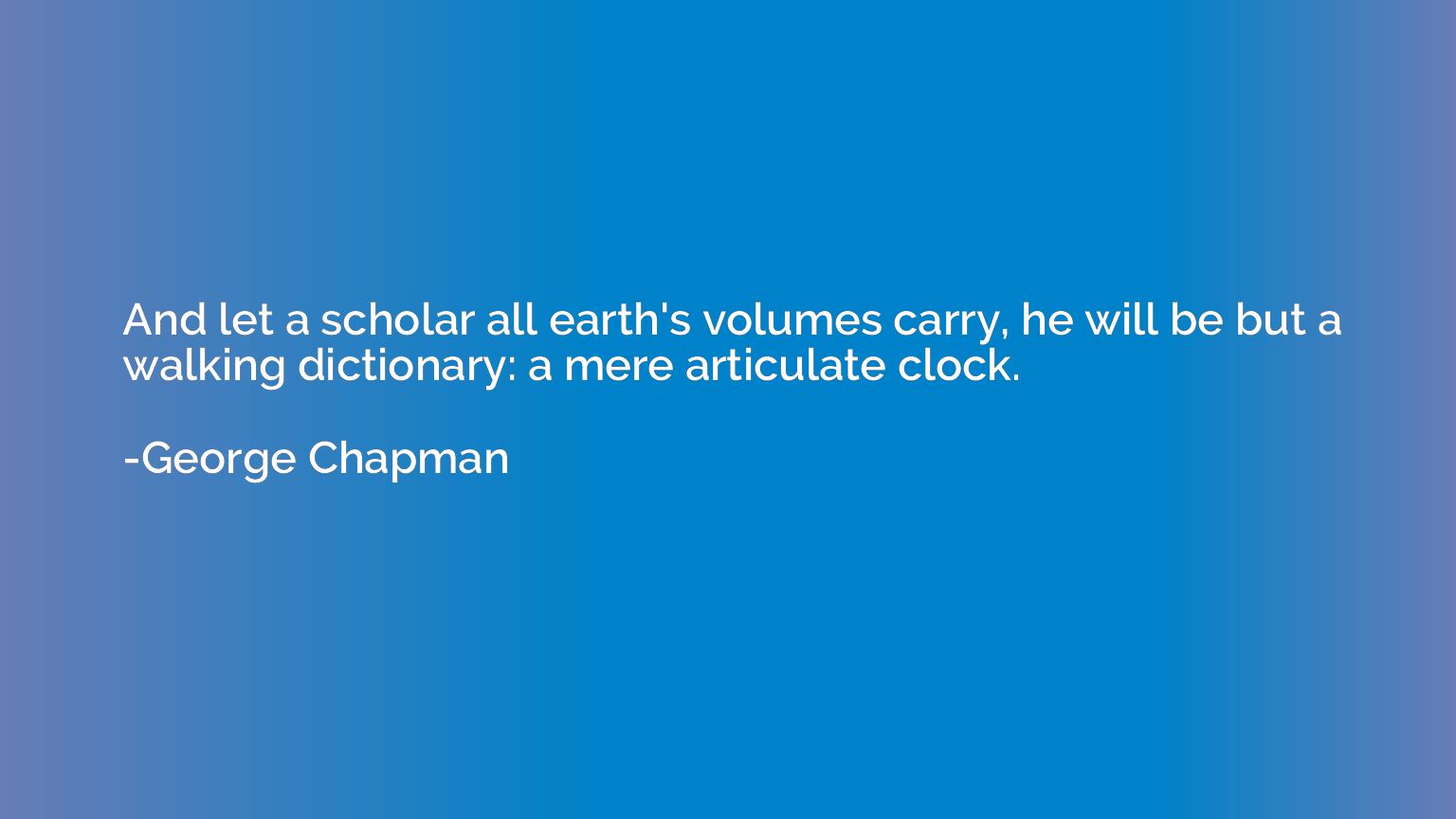 And let a scholar all earth's volumes carry, he will be but 