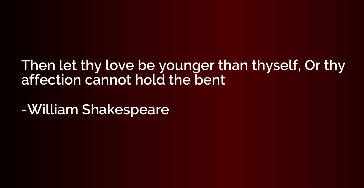 Then let thy love be younger than thyself, Or thy affection 