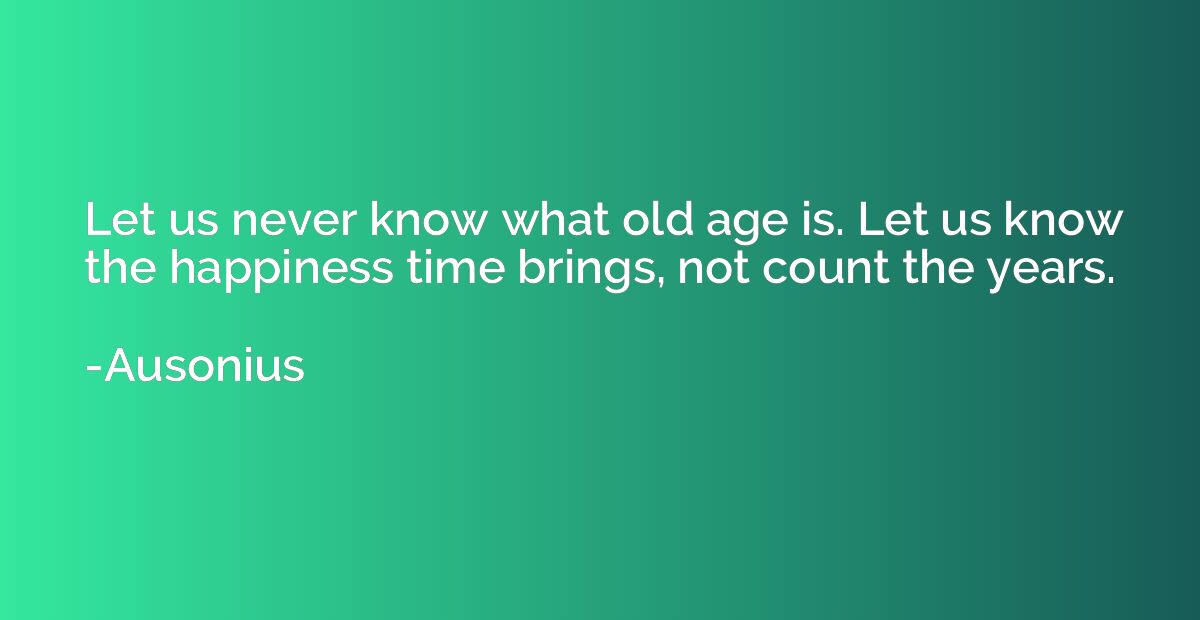 Let us never know what old age is. Let us know the happiness