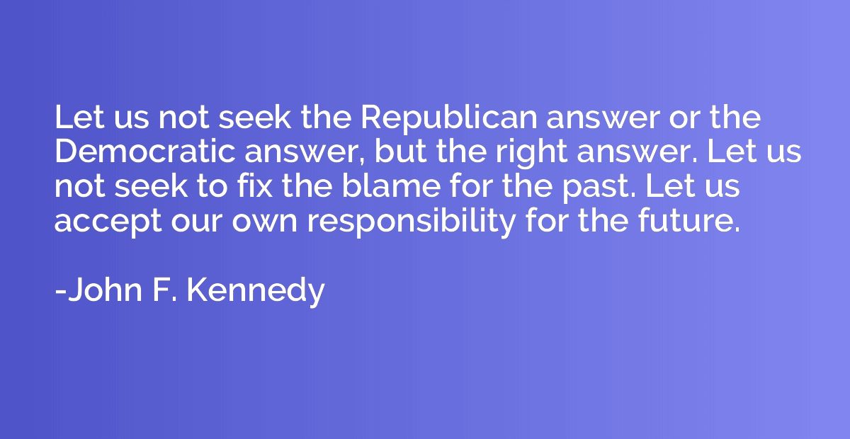 Let us not seek the Republican answer or the Democratic answ
