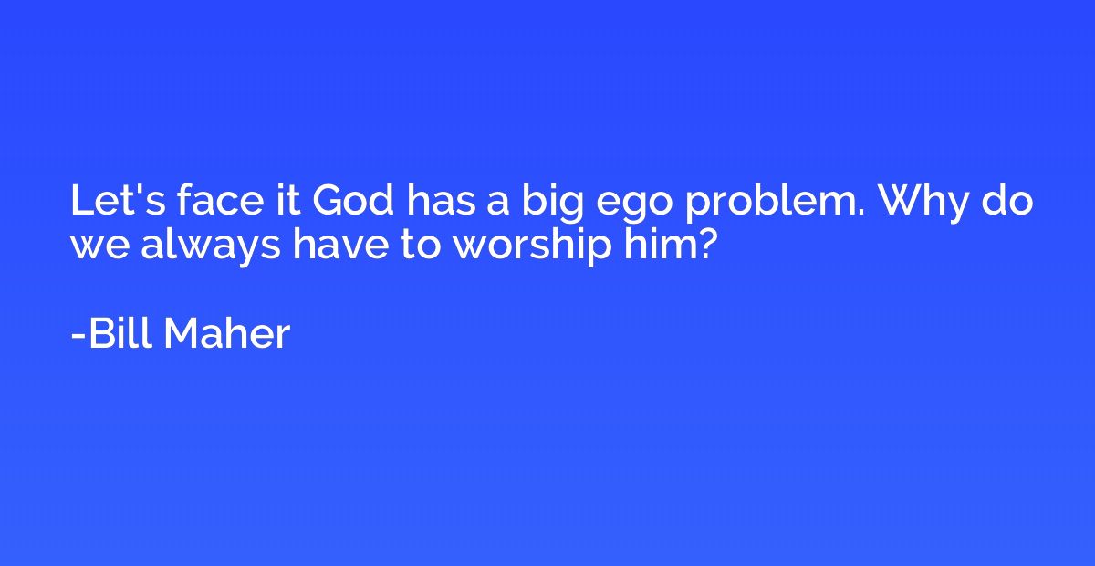 Let's face it God has a big ego problem. Why do we always ha