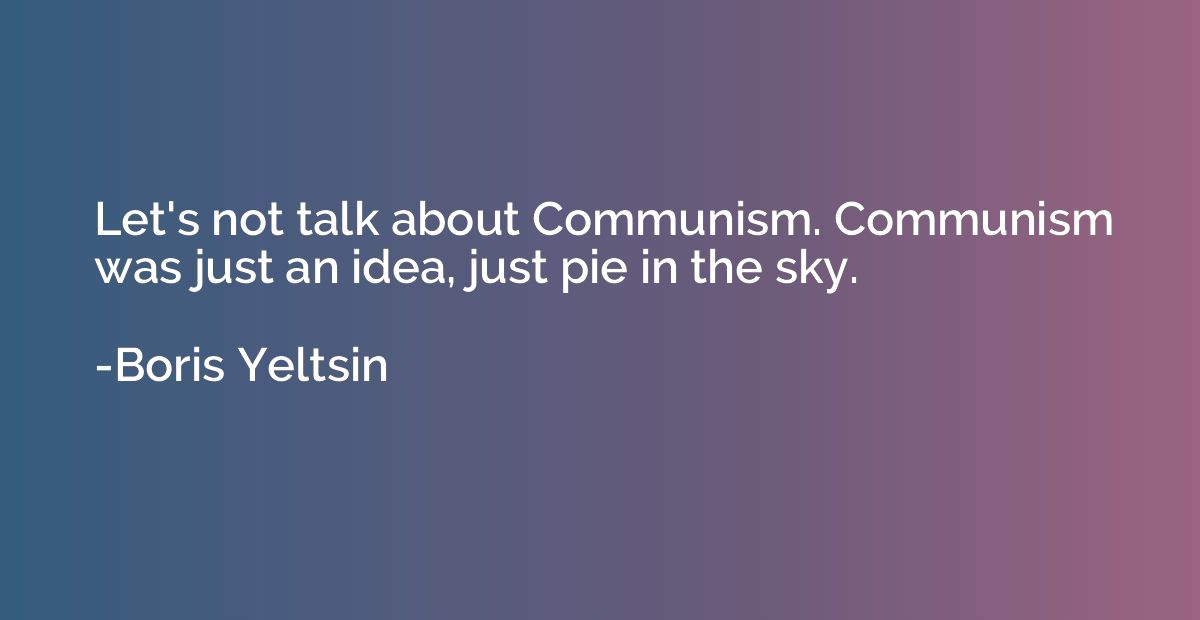 Let's not talk about Communism. Communism was just an idea, 