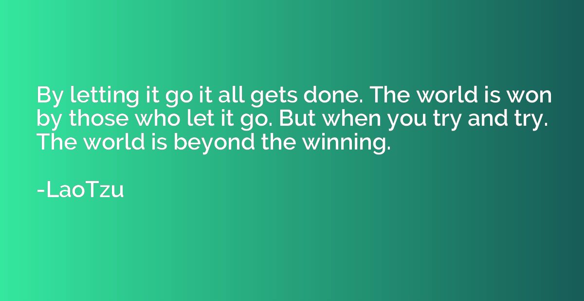 By letting it go it all gets done. The world is won by those