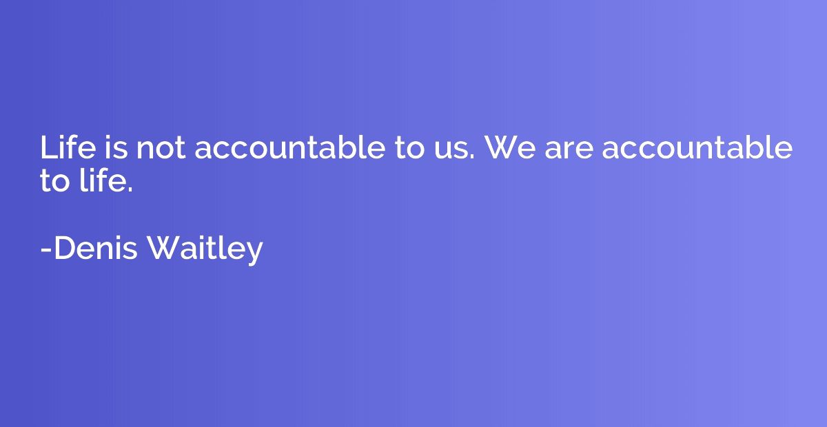 Life is not accountable to us. We are accountable to life.