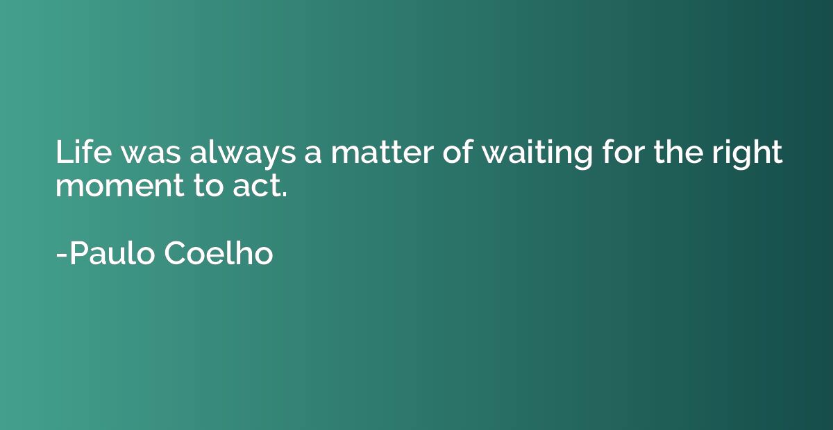 Life was always a matter of waiting for the right moment to 