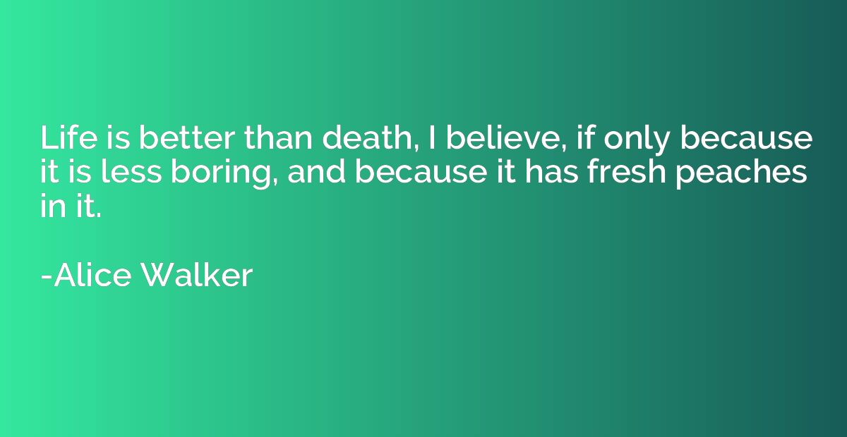 Life is better than death, I believe, if only because it is 