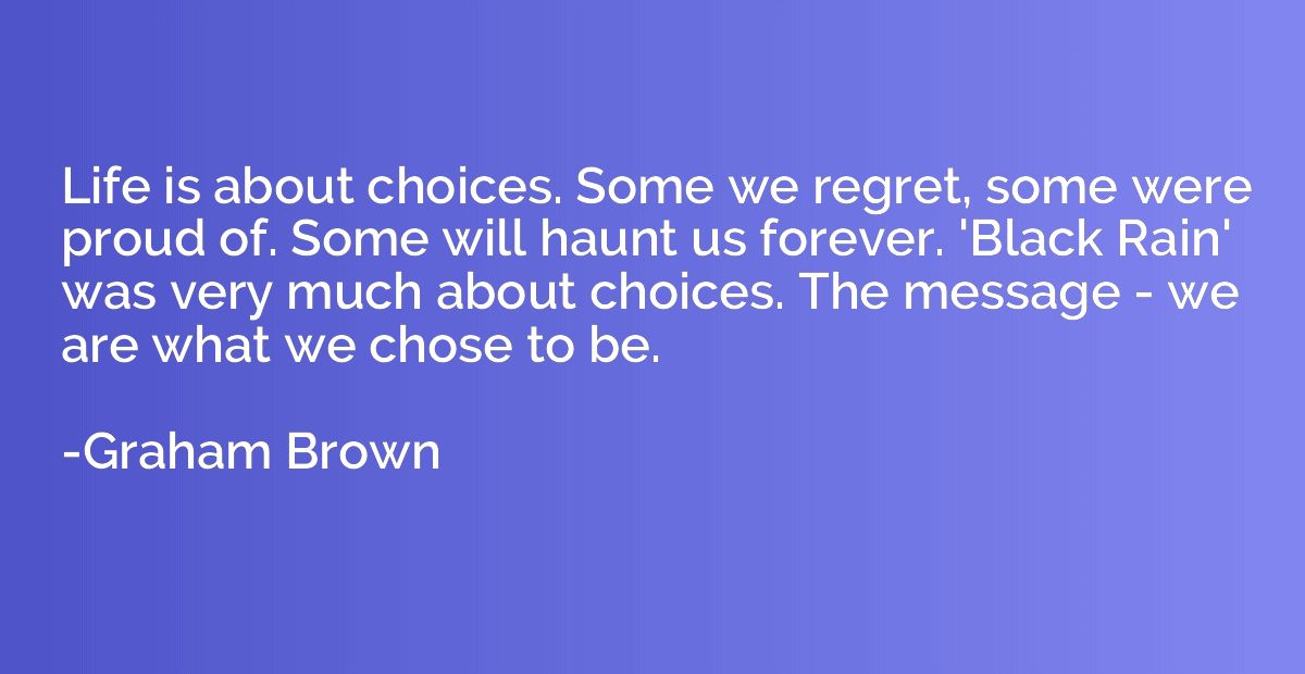 Life is about choices. Some we regret, some were proud of. S