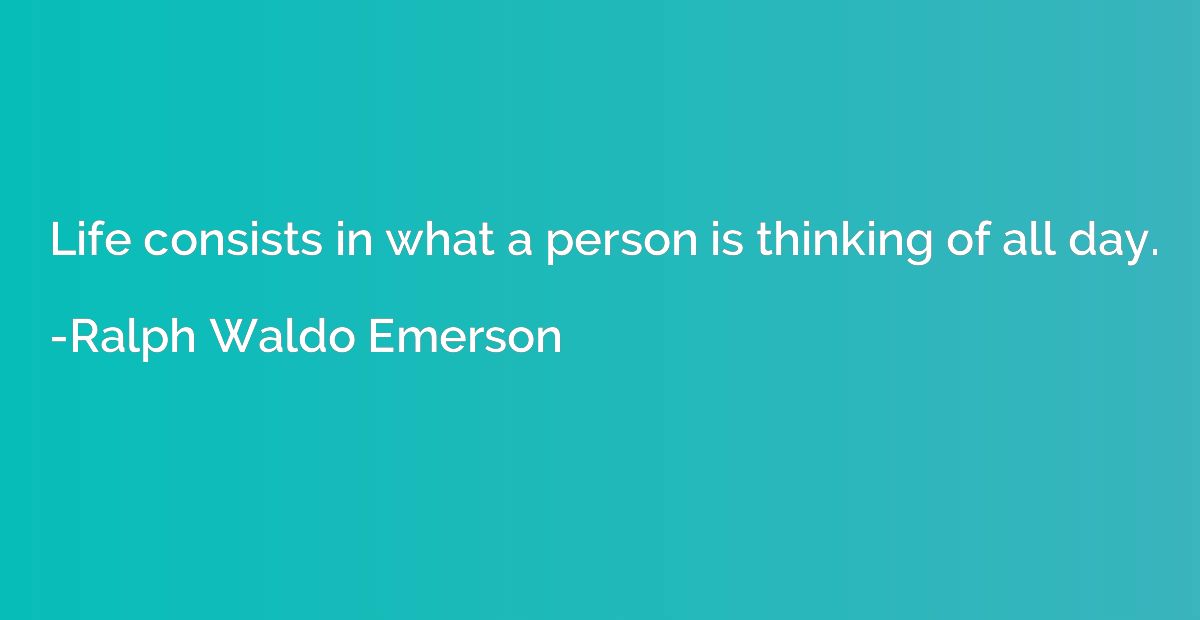 Life consists in what a person is thinking of all day.