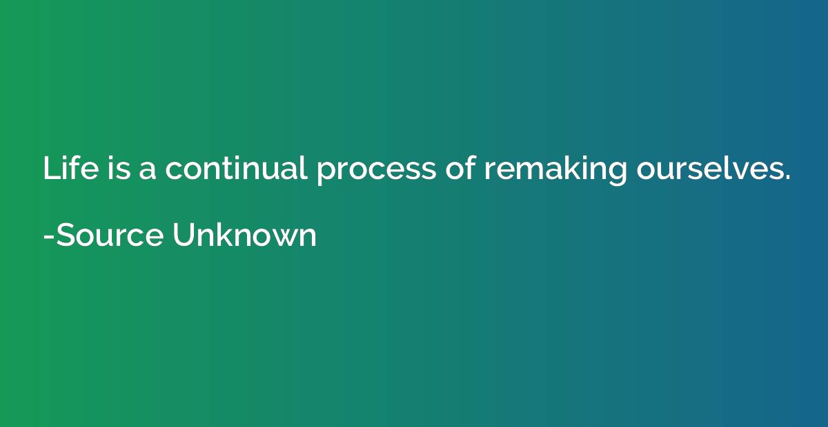 Life is a continual process of remaking ourselves.