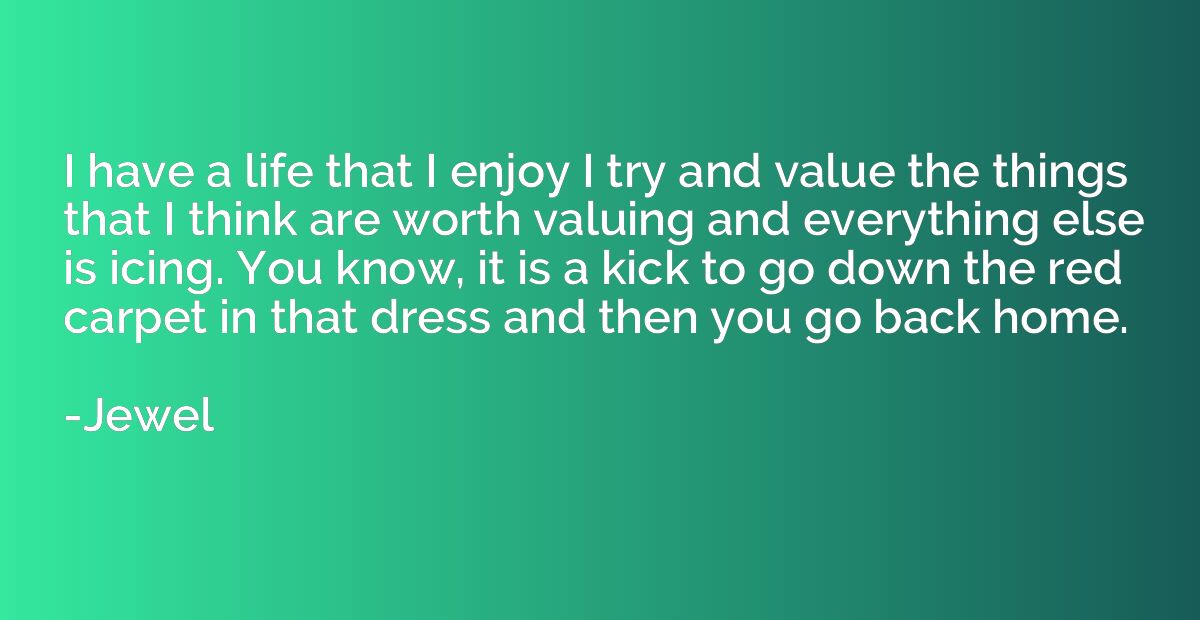 I have a life that I enjoy I try and value the things that I