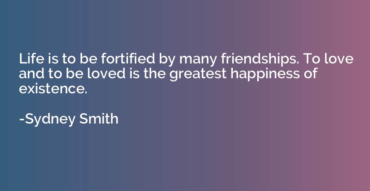 Life is to be fortified by many friendships. To love and to 