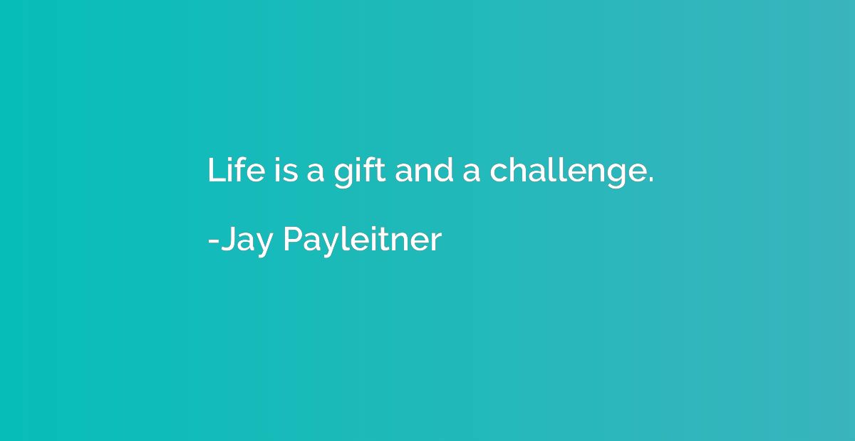 Life is a gift and a challenge.